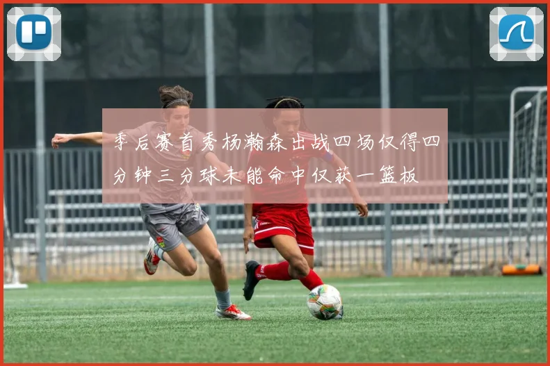 季后赛首秀杨瀚森出战四场仅得四分钟三分球未能命中仅获一篮板