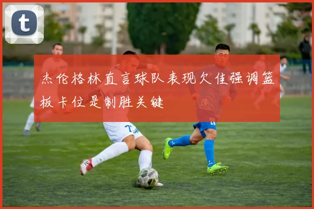 杰伦格林直言球队表现欠佳强调篮板卡位是制胜关键