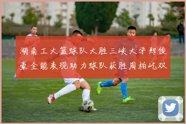 湖南工大篮球队大胜三峡大学郑俊豪全能表现助力球队获胜周柏屹双十数据展现实力