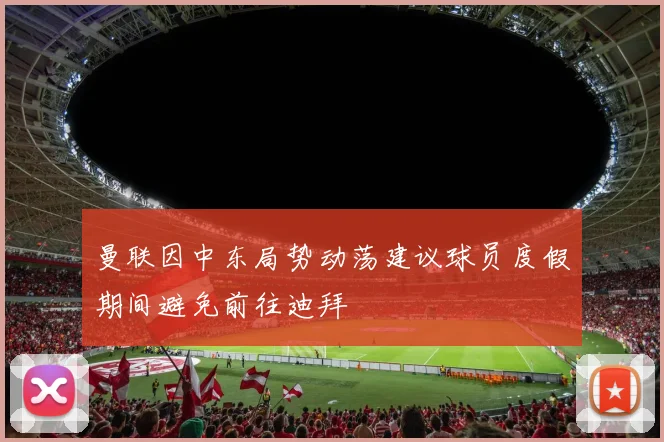 曼联因中东局势动荡建议球员度假期间避免前往迪拜