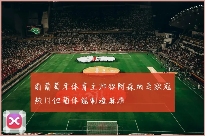 前葡萄牙体育主帅称阿森纳是欧冠热门但葡体能制造麻烦