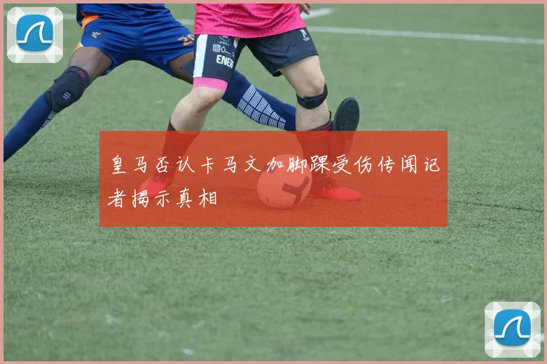 皇马否认卡马文加脚踝受伤传闻记者揭示真相