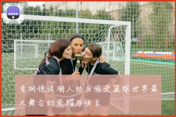 肯纳德谈湖人经历感受篮球世界最大舞台的荣耀与快乐
