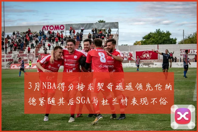 3月NBA得分榜东契奇遥遥领先伦纳德紧随其后SGA与杜兰特表现不俗