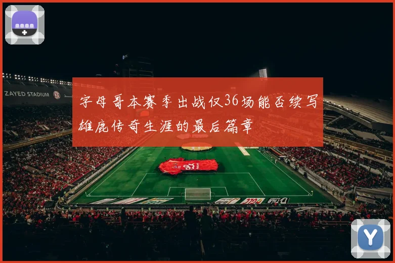 字母哥本赛季出战仅36场能否续写雄鹿传奇生涯的最后篇章