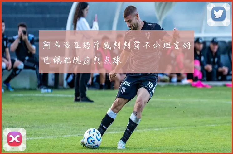 阿韦洛亚怒斥裁判判罚不公坦言姆巴佩犯规应判点球