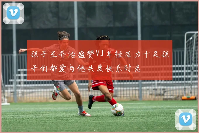 孩子王乔治盛赞VJ年轻活力十足孩子们都爱与他共度快乐时光