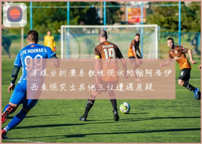 津媒分析澳系教练现状约翰阿洛伊西表现突出其他三位遭遇质疑